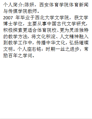 个人简介:陈妍，体育新闻与传媒学院教师。2007年毕业于西北大学文学院，获文学博士学位，主要从事中国古代文学研究，积极探索更适合体育院校、更为灵活独特的教学方法，将文化积淀、人文精神融入到教学工作中，传播中华文化，弘扬璀璨文明。个人座右铭：时期一丝之进步，常励百年之学问。